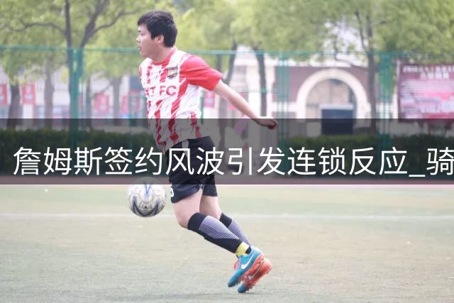 詹姆斯签约风波引发连锁反应 骑士引援计划全面打乱